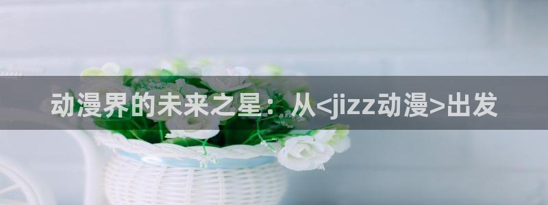 volcanicage漫画：动漫界的未来之星：从<jizz动漫>出发